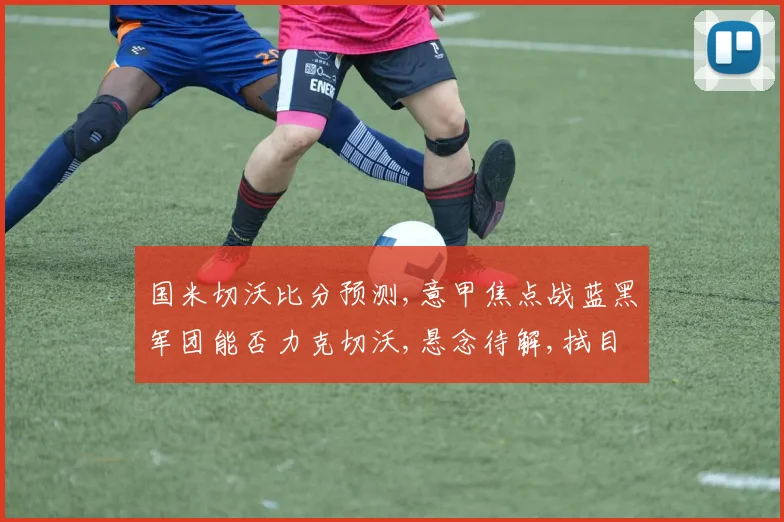 国米切沃比分预测,意甲焦点战蓝黑军团能否力克切沃,悬念待解,拭目以待,谁将问鼎