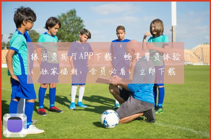 银河贵宾厅APP下载，畅享尊贵体验，独家福利，会员必看，立即下载，不容错过